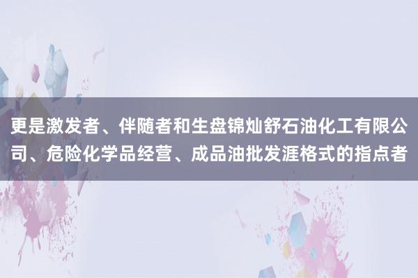 更是激发者、伴随者和生盘锦灿舒石油化工有限公司、危险化学品经营、成品油批发涯格式的指点者