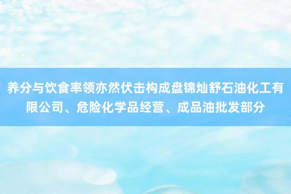 养分与饮食率领亦然伏击构成盘锦灿舒石油化工有限公司、危险化学品经营、成品油批发部分