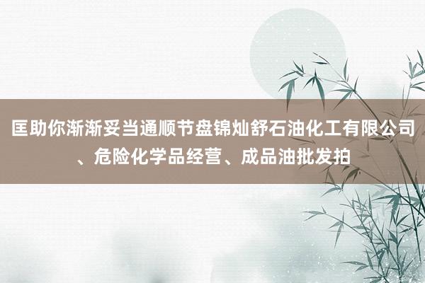 匡助你渐渐妥当通顺节盘锦灿舒石油化工有限公司、危险化学品经营、成品油批发拍
