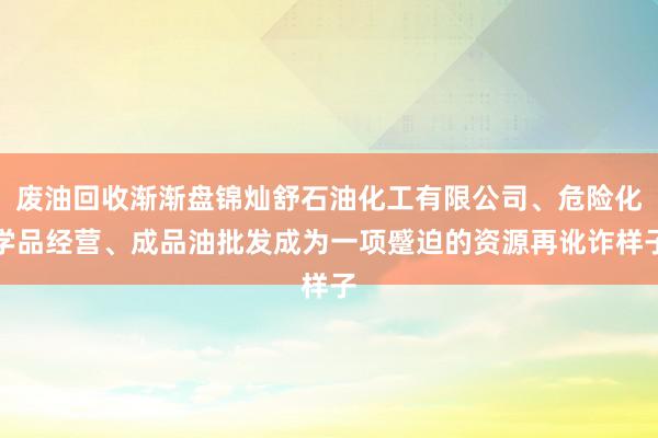 废油回收渐渐盘锦灿舒石油化工有限公司、危险化学品经营、成品油批发成为一项蹙迫的资源再讹诈样子