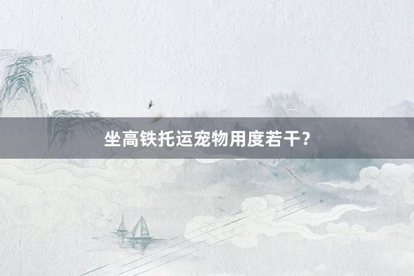 坐高铁托运宠物用度若干？